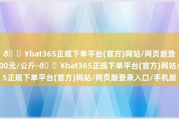 🔥bat365正规下单平台(官方)网站/网页版登录入口/手机版收支9.00元/公斤-🔥bat365正规下单平台(官方)网站/网页版登录入口/手机版