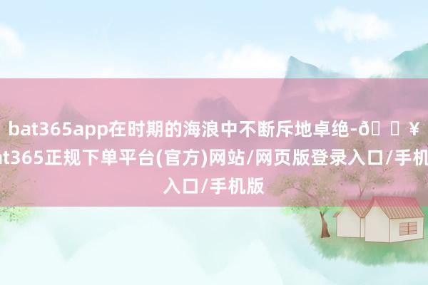 bat365app在时期的海浪中不断斥地卓绝-🔥bat365正规下单平台(官方)网站/网页版登录入口/手机版