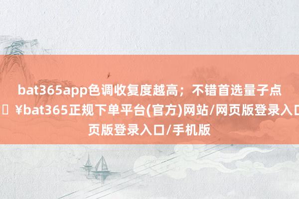 bat365app色调收复度越高；不错首选量子点电视-🔥bat365正规下单平台(官方)网站/网页版登录入口/手机版