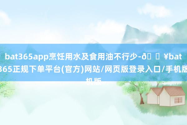 bat365app烹饪用水及食用油不行少-🔥bat365正规下单平台(官方)网站/网页版登录入口/手机版