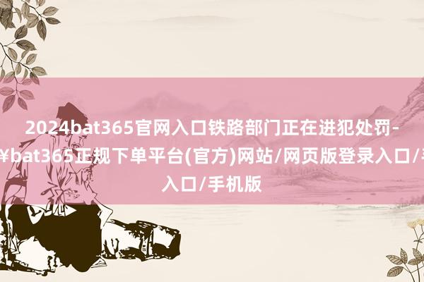 2024bat365官网入口铁路部门正在进犯处罚-🔥bat365正规下单平台(官方)网站/网页版登录入口/手机版
