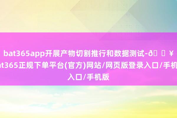bat365app开展产物切割推行和数据测试-🔥bat365正规下单平台(官方)网站/网页版登录入口/手机版