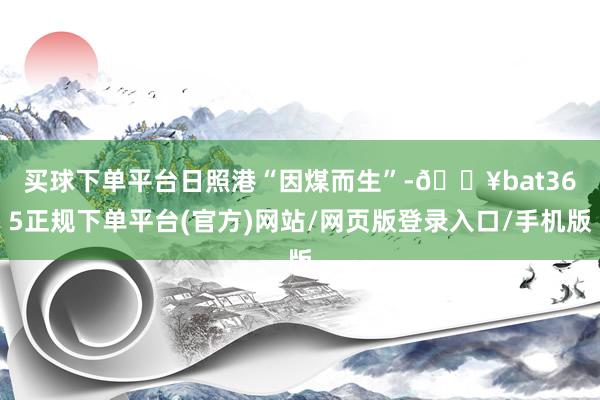 买球下单平台　　日照港“因煤而生”-🔥bat365正规下单平台(官方)网站/网页版登录入口/手机版