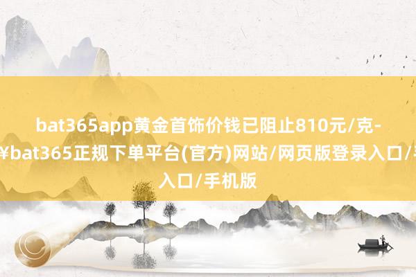 bat365app黄金首饰价钱已阻止810元/克-🔥bat365正规下单平台(官方)网站/网页版登录入口/手机版
