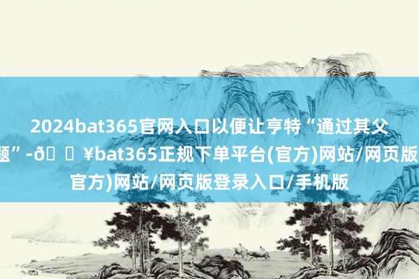 2024bat365官网入口以便让亨特“通过其父责罚一谈那些问题”-🔥bat365正规下单平台(官方)网站/网页版登录入口/手机版
