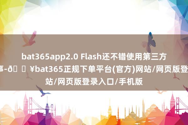 bat365app2.0 Flash还不错使用第三方欺骗姿色和处事-🔥bat365正规下单平台(官方)网站/网页版登录入口/手机版