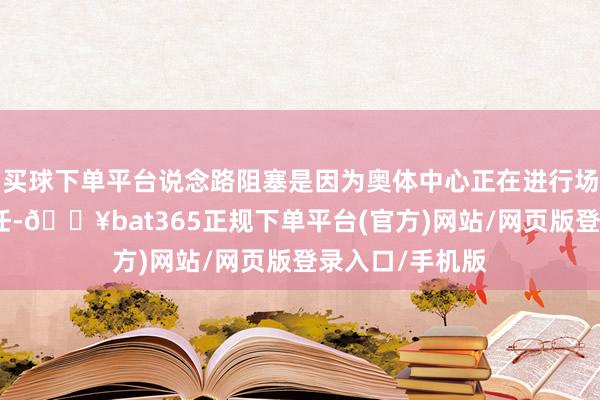 买球下单平台说念路阻塞是因为奥体中心正在进行场馆变嫌配置责任-🔥bat365正规下单平台(官方)网站/网页版登录入口/手机版