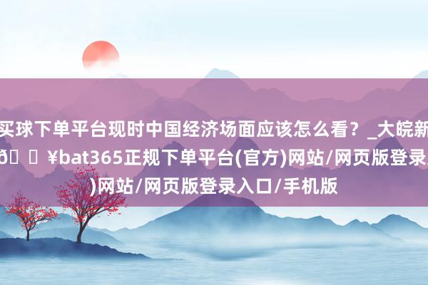 买球下单平台现时中国经济场面应该怎么看？_大皖新闻 | 安徽网-🔥bat365正规下单平台(官方)网站/网页版登录入口/手机版