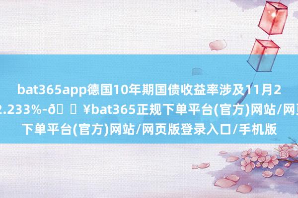 bat365app德国10年期国债收益率涉及11月25日以来最高水平 报2.233%-🔥bat365正规下单平台(官方)网站/网页版登录入口/手机版