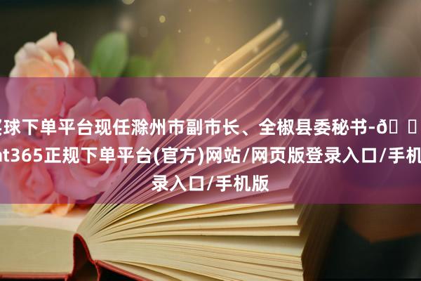 买球下单平台现任滁州市副市长、全椒县委秘书-🔥bat365正规下单平台(官方)网站/网页版登录入口/手机版