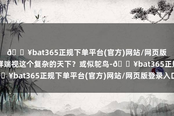🔥bat365正规下单平台(官方)网站/网页版登录入口/手机版该怎样端视这个复杂的天下？或似鸵鸟-🔥bat365正规下单平台(官方)网站/网页版登录入口/手机版
