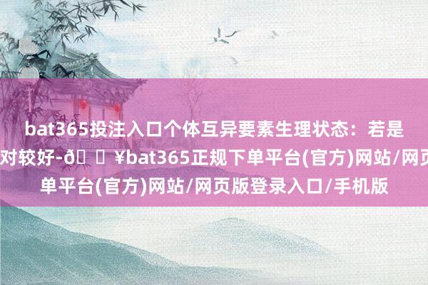 bat365投注入口个体互异要素生理状态：若是患者本人肾脏功能相对较好-🔥bat365正规下单平台(官方)网站/网页版登录入口/手机版