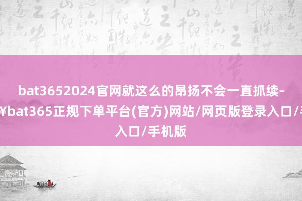 bat3652024官网就这么的昂扬不会一直抓续-🔥bat365正规下单平台(官方)网站/网页版登录入口/手机版