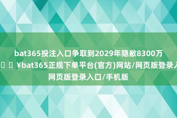 bat365投注入口争取到2029年隐敝8300万东说念主-🔥bat365正规下单平台(官方)网站/网页版登录入口/手机版