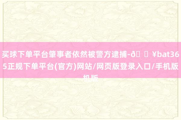 买球下单平台肇事者依然被警方逮捕-🔥bat365正规下单平台(官方)网站/网页版登录入口/手机版