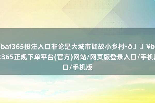 bat365投注入口非论是大城市如故小乡村-🔥bat365正规下单平台(官方)网站/网页版登录入口/手机版