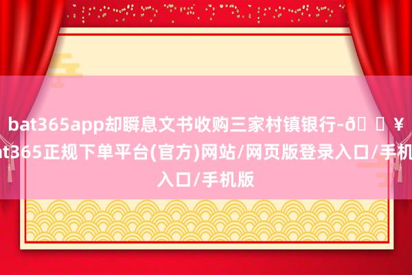 bat365app却瞬息文书收购三家村镇银行-🔥bat365正规下单平台(官方)网站/网页版登录入口/手机版