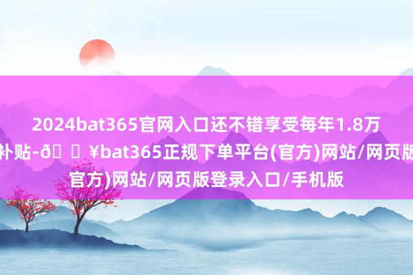 2024bat365官网入口还不错享受每年1.8万至6万不等的购房补贴-🔥bat365正规下单平台(官方)网站/网页版登录入口/手机版