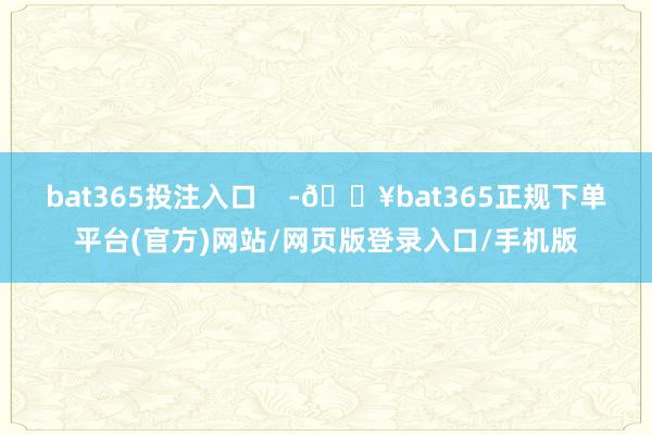 bat365投注入口    -🔥bat365正规下单平台(官方)网站/网页版登录入口/手机版