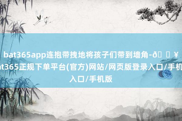 bat365app连抱带拽地将孩子们带到墙角-🔥bat365正规下单平台(官方)网站/网页版登录入口/手机版
