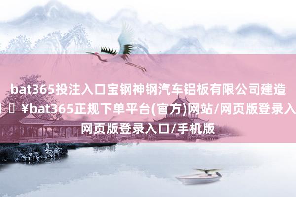 bat365投注入口宝钢神钢汽车铝板有限公司建造】近日-🔥bat365正规下单平台(官方)网站/网页版登录入口/手机版