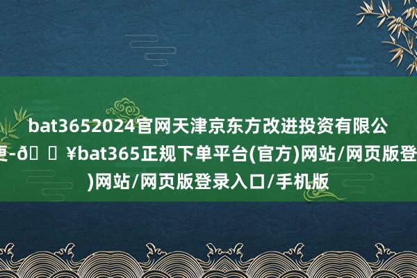 bat3652024官网天津京东方改进投资有限公司发生工商变更-🔥bat365正规下单平台(官方)网站/网页版登录入口/手机版