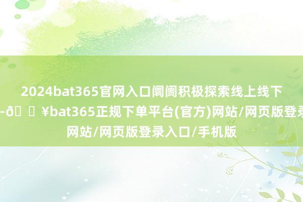 2024bat365官网入口阛阓积极探索线上线下交融的新旅途-🔥bat365正规下单平台(官方)网站/网页版登录入口/手机版