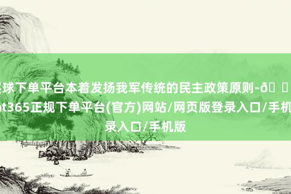 买球下单平台本着发扬我军传统的民主政策原则-🔥bat365正规下单平台(官方)网站/网页版登录入口/手机版