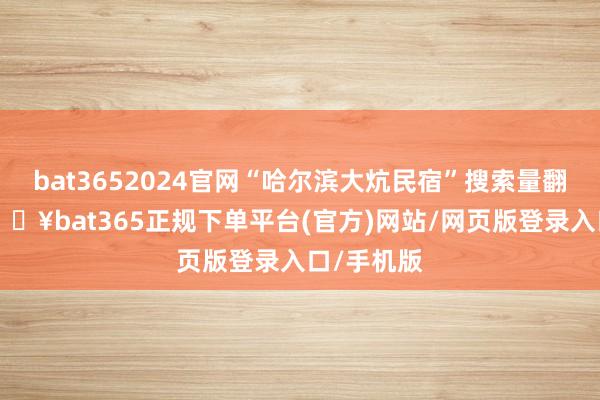 bat3652024官网“哈尔滨大炕民宿”搜索量翻了6倍-🔥bat365正规下单平台(官方)网站/网页版登录入口/手机版