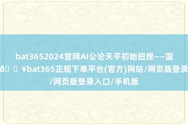 bat3652024官网AI公论天平初始扭捏——国外互联网上-🔥bat365正规下单平台(官方)网站/网页版登录入口/手机版