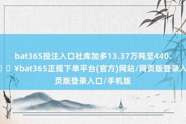 bat365投注入口社库加多13.37万吨至440.51万吨-🔥bat365正规下单平台(官方)网站/网页版登录入口/手机版