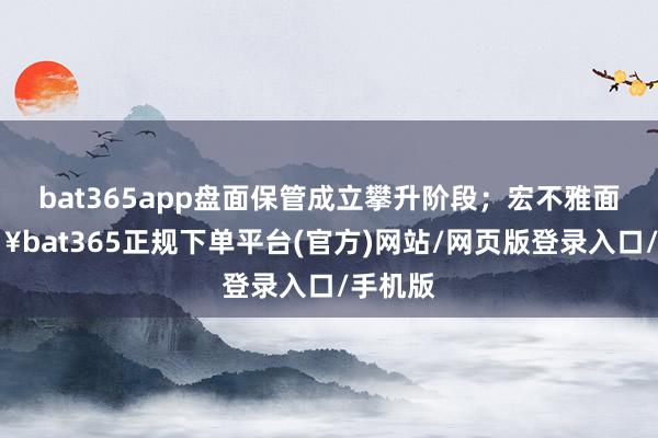 bat365app盘面保管成立攀升阶段；宏不雅面-🔥bat365正规下单平台(官方)网站/网页版登录入口/手机版