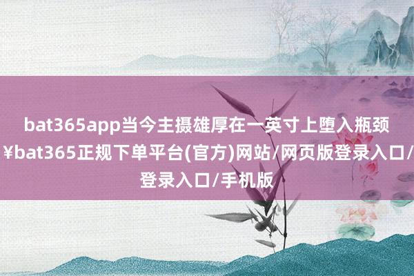 bat365app当今主摄雄厚在一英寸上堕入瓶颈-🔥bat365正规下单平台(官方)网站/网页版登录入口/手机版