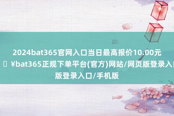 2024bat365官网入口当日最高报价10.00元/公斤-🔥bat365正规下单平台(官方)网站/网页版登录入口/手机版