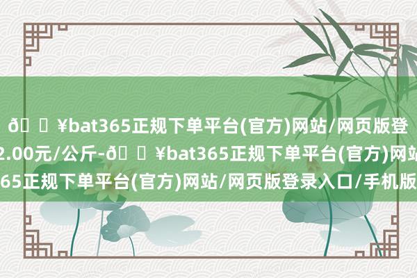 🔥bat365正规下单平台(官方)网站/网页版登录入口/手机版进出12.00元/公斤-🔥bat365正规下单平台(官方)网站/网页版登录入口/手机版