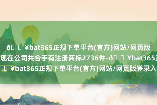 🔥bat365正规下单平台(官方)网站/网页版登录入口/手机版完结现在公司共合手有注册商标2736件-🔥bat365正规下单平台(官方)网站/网页版登录入口/手机版