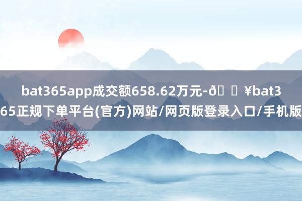 bat365app成交额658.62万元-🔥bat365正规下单平台(官方)网站/网页版登录入口/手机版