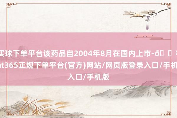 买球下单平台该药品自2004年8月在国内上市-🔥bat365正规下单平台(官方)网站/网页版登录入口/手机版
