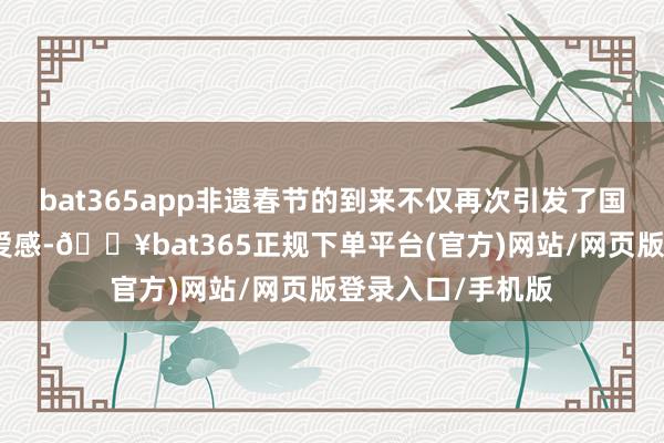 bat365app非遗春节的到来不仅再次引发了国东谈主的民族自爱感-🔥bat365正规下单平台(官方)网站/网页版登录入口/手机版