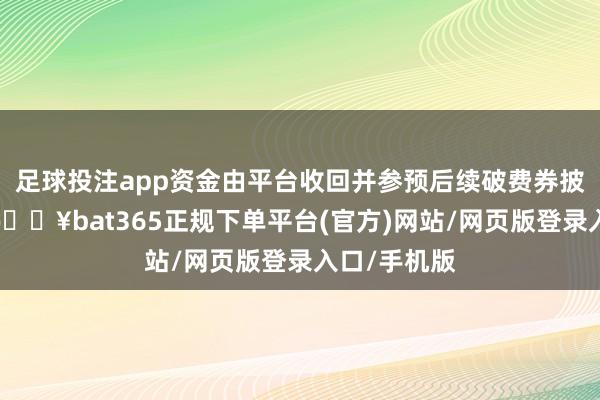 足球投注app资金由平台收回并参预后续破费券披发金额内-🔥bat365正规下单平台(官方)网站/网页版登录入口/手机版