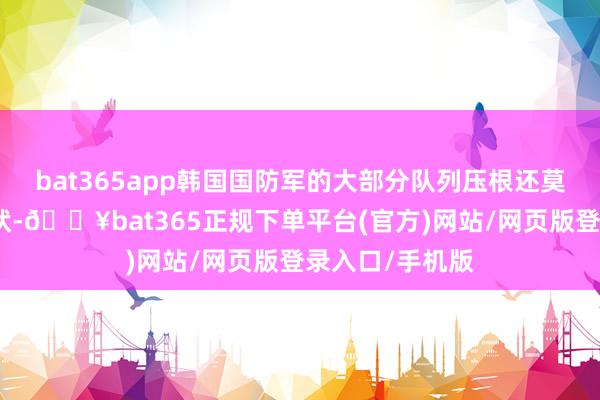 bat365app韩国国防军的大部分队列压根还莫得插足战备情状-🔥bat365正规下单平台(官方)网站/网页版登录入口/手机版