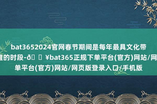 bat3652024官网春节期间是每年最具文化带动性、营收最为可不雅的时段-🔥bat365正规下单平台(官方)网站/网页版登录入口/手机版