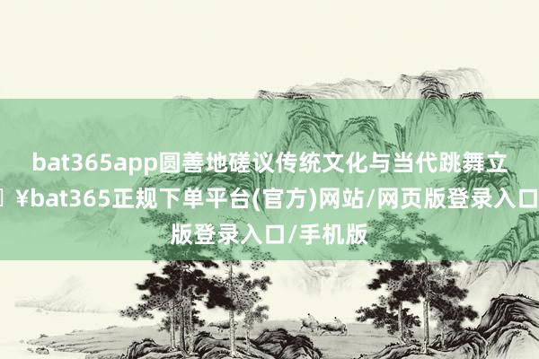 bat365app圆善地磋议传统文化与当代跳舞立场-🔥bat365正规下单平台(官方)网站/网页版登录入口/手机版
