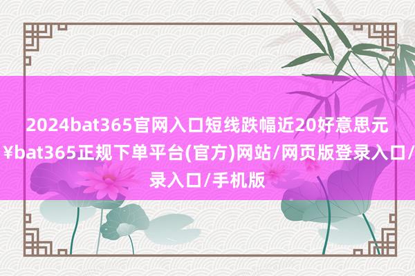 2024bat365官网入口短线跌幅近20好意思元-🔥bat365正规下单平台(官方)网站/网页版登录入口/手机版