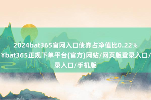 2024bat365官网入口债券占净值比0.22%-🔥bat365正规下单平台(官方)网站/网页版登录入口/手机版