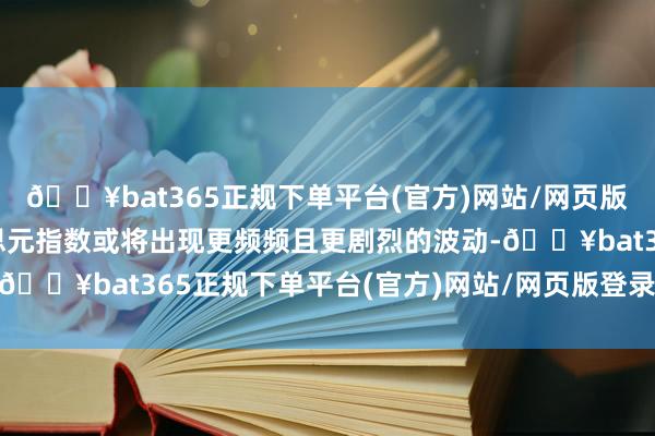 🔥bat365正规下单平台(官方)网站/网页版登录入口/手机版好意思元指数或将出现更频频且更剧烈的波动-🔥bat365正规下单平台(官方)网站/网页版登录入口/手机版