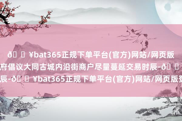🔥bat365正规下单平台(官方)网站/网页版登录入口/手机版当地政府倡议大同古城内沿街商户尽量蔓延交易时辰-🔥bat365正规下单平台(官方)网站/网页版登录入口/手机版
