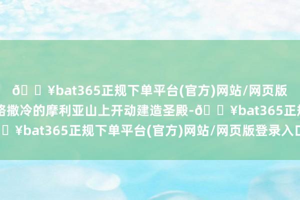 🔥bat365正规下单平台(官方)网站/网页版登录入口/手机版在耶路撒冷的摩利亚山上开动建造圣殿-🔥bat365正规下单平台(官方)网站/网页版登录入口/手机版