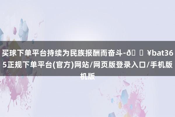买球下单平台持续为民族报酬而奋斗-🔥bat365正规下单平台(官方)网站/网页版登录入口/手机版