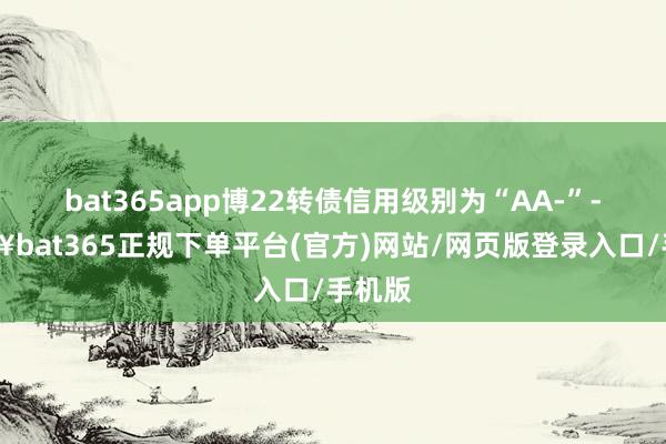 bat365app博22转债信用级别为“AA-”-🔥bat365正规下单平台(官方)网站/网页版登录入口/手机版